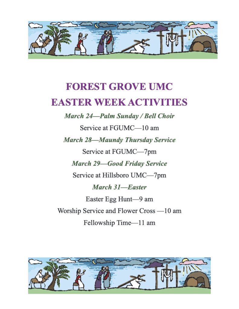 FOREST GROVE UMC EASTER WEEK ACTIVITIES
March 24—Palm Sunday / Bell Choir
Service at FGUMC—10 am
March 28—Maundy Thursday Service
Service at FGUMC—7pm
March 29—Good Friday Service
Service at Hillsboro UMC—7pm
March 31—Easter
Easter Egg Hunt—9 am
Worship Service and Flower Cross —10 am Fellowship Time—11 am